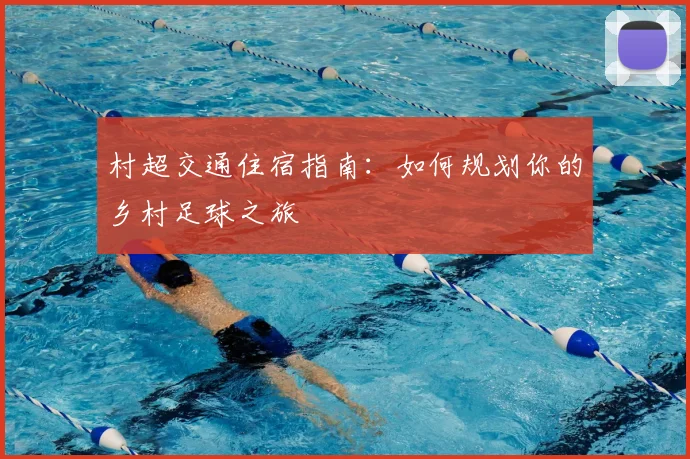 村超交通住宿指南:如何规划你的乡村足球之旅