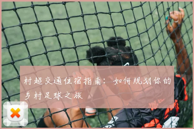 村超交通住宿指南:如何规划你的乡村足球之旅
