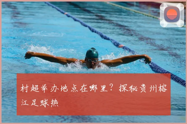 村超举办地点在哪里?探秘贵州榕江足球热